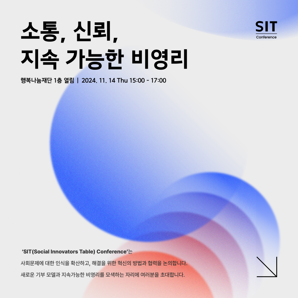 SIT(Social Innovators Table) Conference 소통, 신뢰, 지속 가능한 비영리 행복나눔재단 1층 열림, 2024년 11월 14일 (목) 오후 3시 ~ 5시 ‘SIT(Social Innovators Table) Conference’는 사회문제에 대한 인식을 확산하고, 해결을 위한 혁신의 방법과 협력을 논의합니다. 새로운 기부 모델과 지속가능한 비영리를 모색하는 자리에 여러분을 초대합니다.