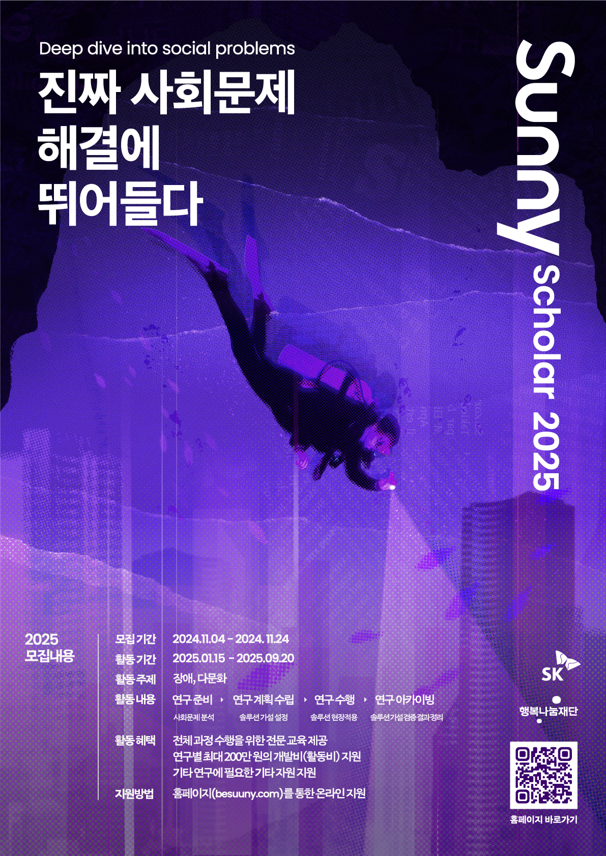 Deep dive into social problems 진짜 사회문에 해결에 뛰어들다 Sunny scholar 2025 2025 모집내용 모집기간 : 2024.11.04부터 2024.11.24까지 활동기간 : 2025.01.15부터 2025.09.20까지 활동주제 : 장애, 다문화 활동내용 : ①연구준비 : 사회문제 분석 ②연구 계획 수립 : 솔루션 가설 설정 ③연구수행 : 솔루션 현장 적용 ④연구 아카이빙 : 솔루션 가설 검증 결과 정리 활동 혜택 : 전체 과정 수행을 위한 전문 교육 제공, 연구별 최대 200만원의 개발비(활동비) 지원, 기타 연구에 필요한 기타 자원 지원 지원방법 : 홈페이지를 통한 온라인 지원 *홈페이지 : besunny.com