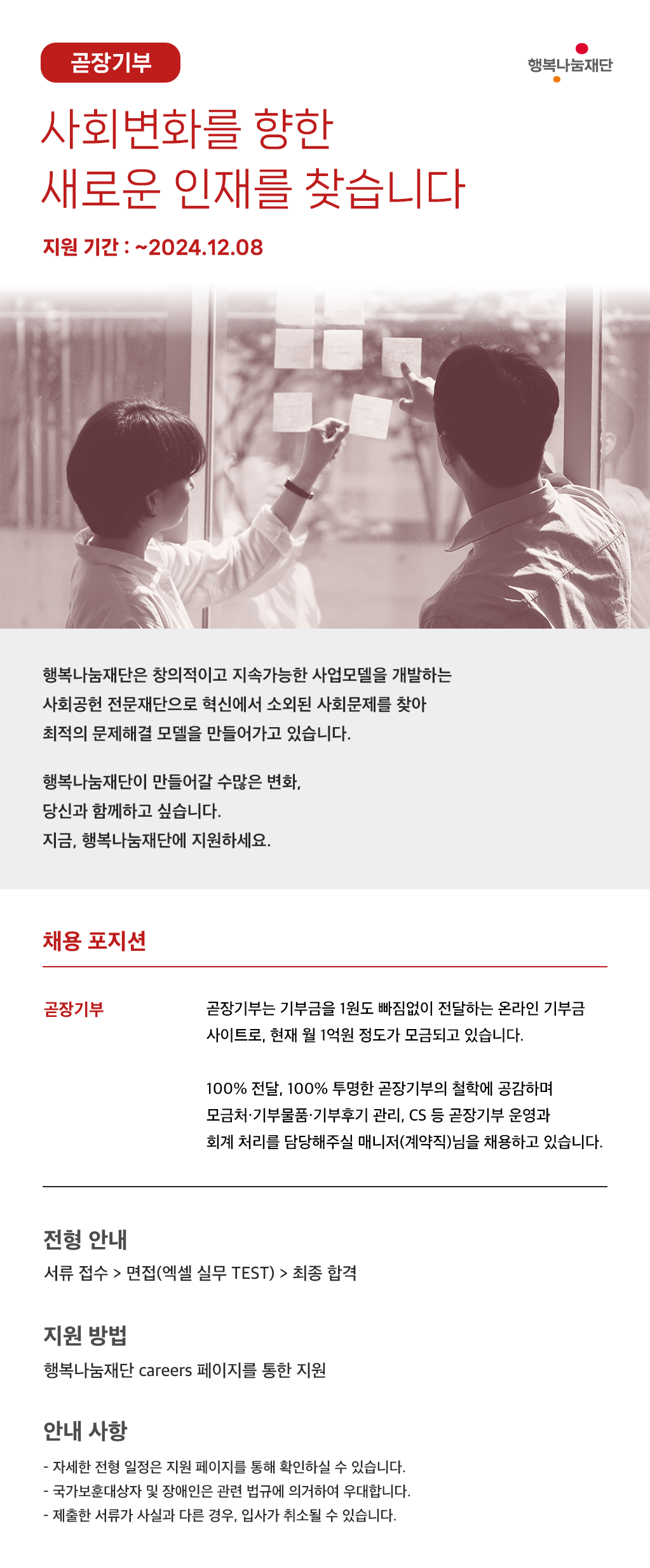 사회변화를 향한 새로운 인재를 찾습니다 지원기간 : 2024.12.08까지 행복나눔재단은 창의적으로 지속가능한 사업모델을 개발하는 사회공헌 전문재단으로 혁신에서 소외된 사회문제를 찾아 최적의 문제해결 모델을 만들어가고 있습니다. 행복나눔재단이 만들어갈 수많은 변화, 당신과 함께하고 싶습니다. 지금, 행복나눔재단에 지원하세요. (1) 채용 포지션 : 곧장기부팀 곧장기부는 기부금을 1원도 빠짐없이 전달하는 온라인 기부금 사이트로, 현재 월 1억원 정도가 모금되고 있습니다. 100% 전달, 100% 투명한 곧장기부의 철학에 공감하며 모금처·기부물품·기부후기 관리, CS 등 곧장기부 운영과 회계 처리를 담당해주실 매니저(계약직)님을 채용하고 있습니다. (2) 전형 안내 : 서류접수 마감일 ~ 12/8(일) 서류 접수 → 면접(엑셀 실무 Test) → 최종 합격 (3) 지원 방법 : 행복나눔재단 Careers 페이지를 통한 지원 (4) 안내 사항 - 자세한 모집 내용은 지원 페이지 통해 확인하실 수 있습니다. - 국가보훈대상자 및 장애인은 관련 법규에 의거하여 우대합니다. - 제출한 서류가 사실과 다른 경우, 입사가 취소 될 수 있습니다. 