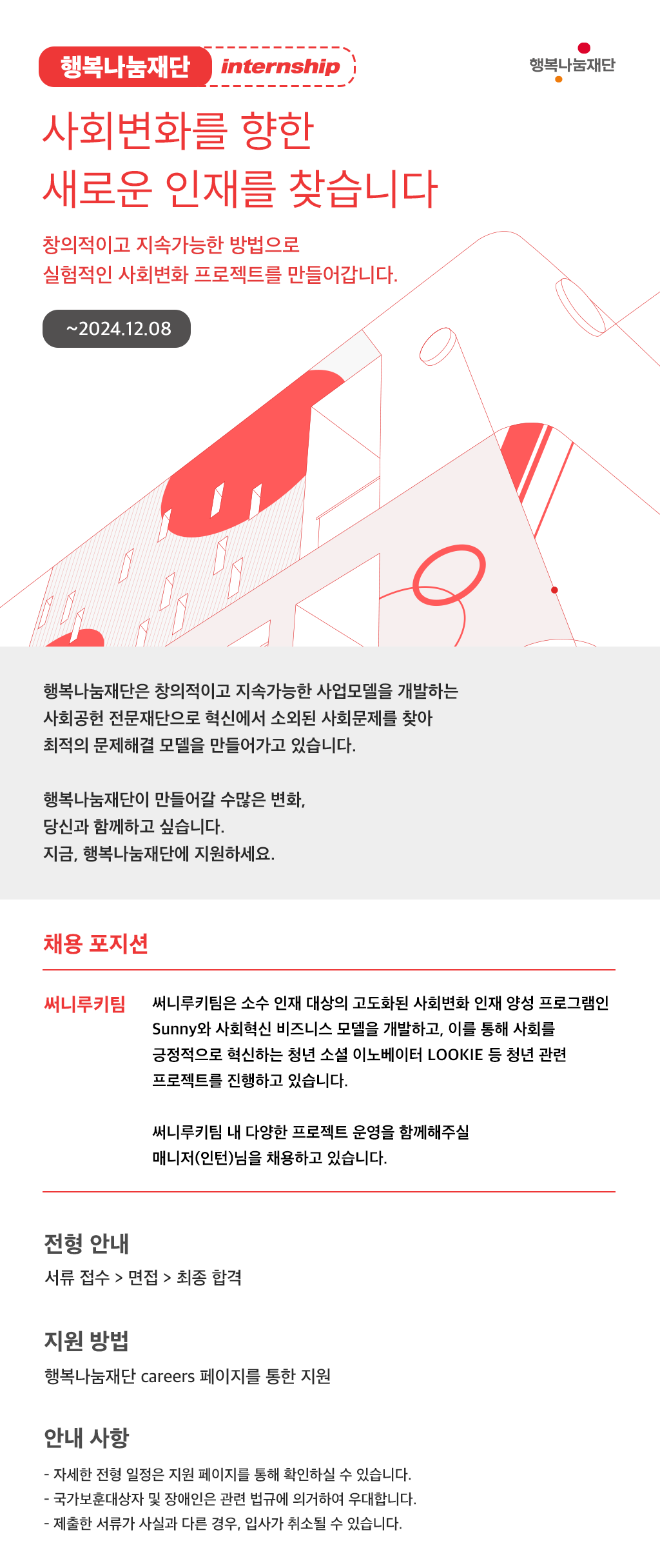 행복나눔재단 internship 사회변화를 향한 새로운 인재를 찾습니다 창의적으로 지속가능한 방법으로 실험적인 사회변화 프로젝트를 만들어갑니다 ~2024.12.08 행복나눔재단은 창의적으로 지속가능한 사업모델을 개발하는 사회공헌 전문재단으로 혁신에서 소외된 사회문제를 찾아 최적의 문제해결 모델을 만들어가고 있습니다. 행복나눔재단이 만들어갈 수많은 변화, 당신과 함께하고 싶습니다. 지금, 행복나눔재단에 지원하세요. (1) 채용 포지션​ : 써니루키팀 써니루키팀은 소수 인재 대상의 고도화된 사회변화 인재 양성 프로그램인 Sunny와 사회혁신 비즈니스 모델을 개발하고, 이를 통해 사회를 긍정적으로 혁신하는 청년 소셜 이노베이터 LOOKIE 등 청년 관련 프로젝트를 진행하고 있습니다. 써니루키팀 내 다양한 프로젝트 운영을 함께해주실 매니저(인턴)님을 채용하고 있습니다. (2) 전형 안내 서류 접수 → 면접 → 최종 합격 (3) 지원 방법 : 행복나눔재단 Careers 페이지를 통한 지원 (4) 안내 사항 - 자세한 모집 내용은 지원 페이지 통해 확인하실 수 있습니다. - 국가보훈대상자 및 장애인은 관련 법규에 의거하여 우대합니다. - 제출한 서류가 사실과 다른 경우, 입사가 취소 될 수 있습니다. 