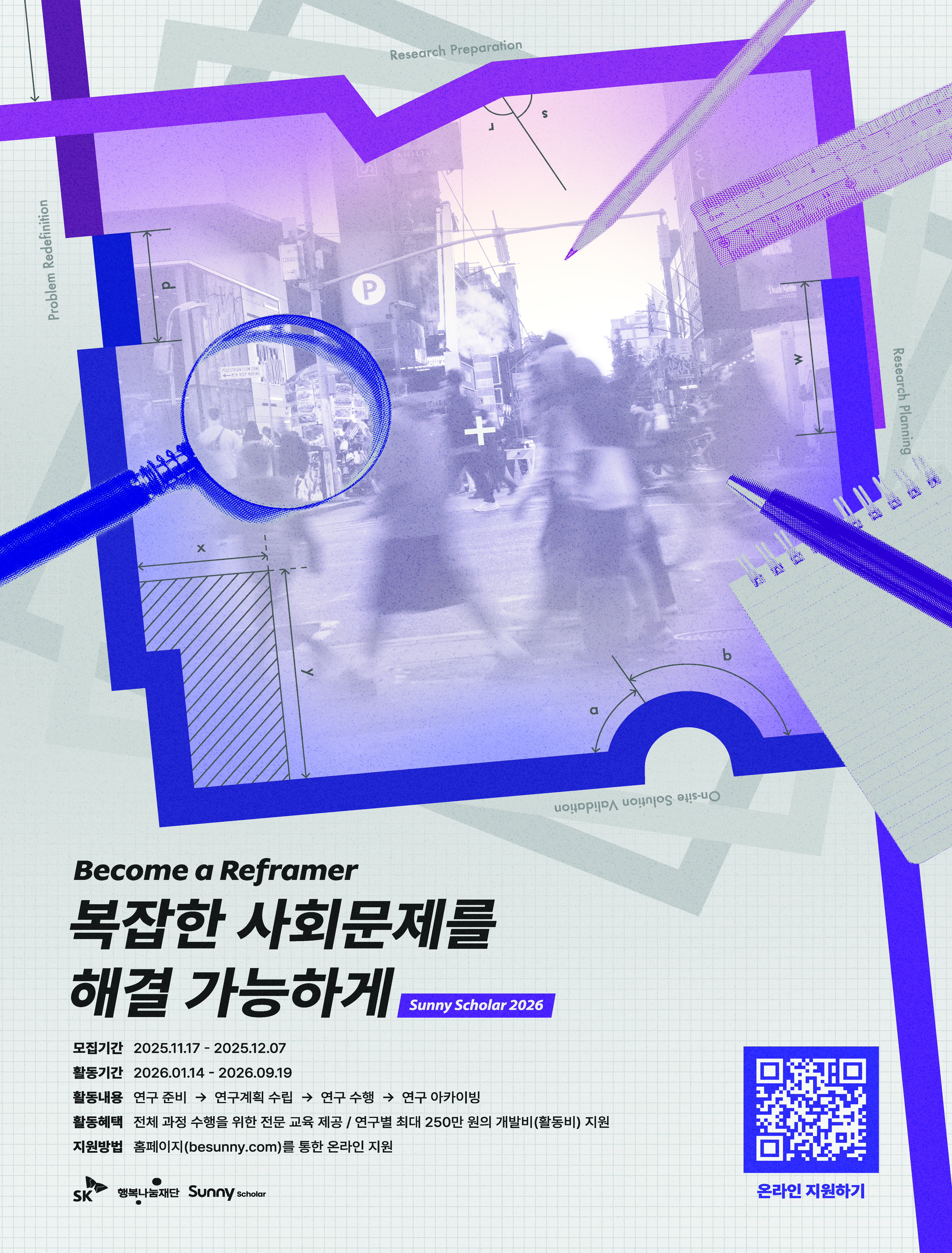 Become a Reframer 복잡한 사회문제를 해결 가능하게(Sunny Scholar 2026) 모집기간 : 2025.11.17~202512.07, 활동기간 : 2026.01.14~2026.09.19, 활동내용 : 연구준비-연구계획수립-연구수행-연구 아카이빙, 활동혜택 : 전체 과정 수행을 위한 전문 교육제공/ 연구별 최대 250만원의 개발비(활동비)지원, 지원방법 : 홈페이지(besunny.com)를 통한 온라인 지원 -온라인 지원하기 qr코드 주소 : https://sunnyscholar.oopy.io/